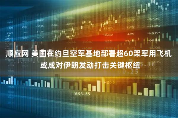 顺应网 美国在约旦空军基地部署超60架军用飞机 或成对伊朗发动打击关键枢纽