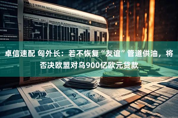 卓信速配 匈外长：若不恢复“友谊”管道供油，将否决欧盟对乌900亿欧元贷款