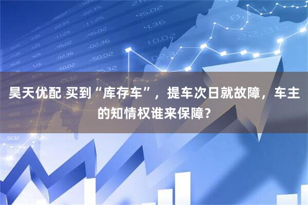 昊天优配 买到“库存车”，提车次日就故障，车主的知情权谁来保障？