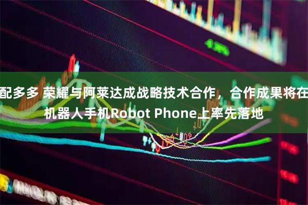 配多多 荣耀与阿莱达成战略技术合作，合作成果将在机器人手机Robot Phone上率先落地
