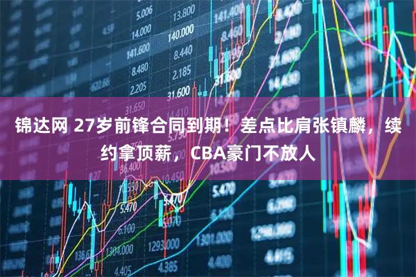 锦达网 27岁前锋合同到期！差点比肩张镇麟，续约拿顶薪，CBA豪门不放人