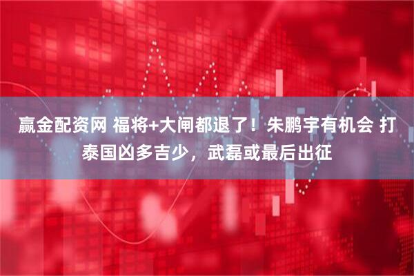 赢金配资网 福将+大闸都退了！朱鹏宇有机会 打泰国凶多吉少，武磊或最后出征