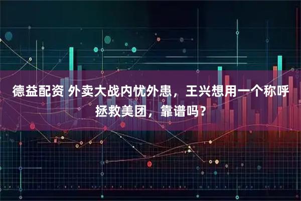 德益配资 外卖大战内忧外患，王兴想用一个称呼拯救美团，靠谱吗？