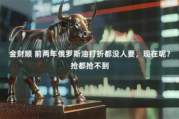 金财顺 前两年俄罗斯油打折都没人要，现在呢？抢都抢不到