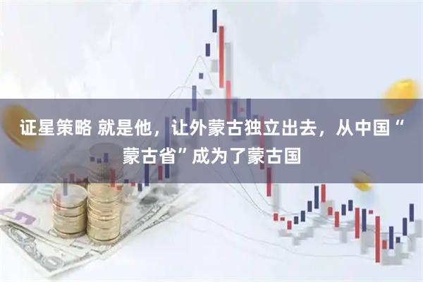 证星策略 就是他，让外蒙古独立出去，从中国“蒙古省”成为了蒙古国
