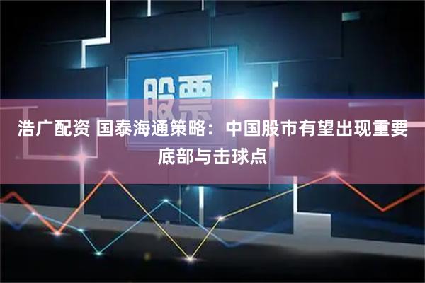 浩广配资 国泰海通策略：中国股市有望出现重要底部与击球点