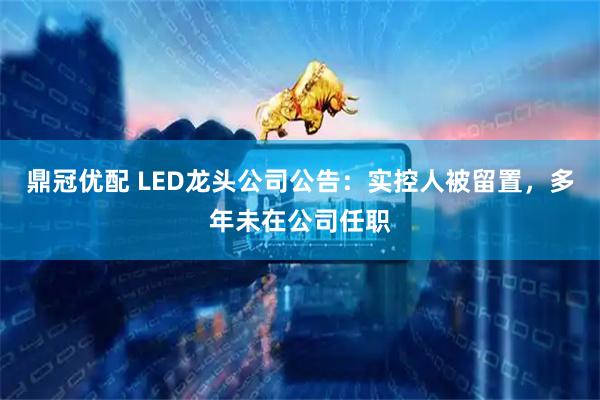 鼎冠优配 LED龙头公司公告：实控人被留置，多年未在公司任职