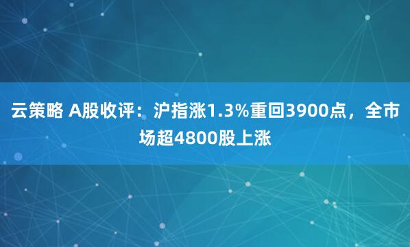 云策略 A股收评:沪指涨1.3%重回3900点,全市场超4800股上涨