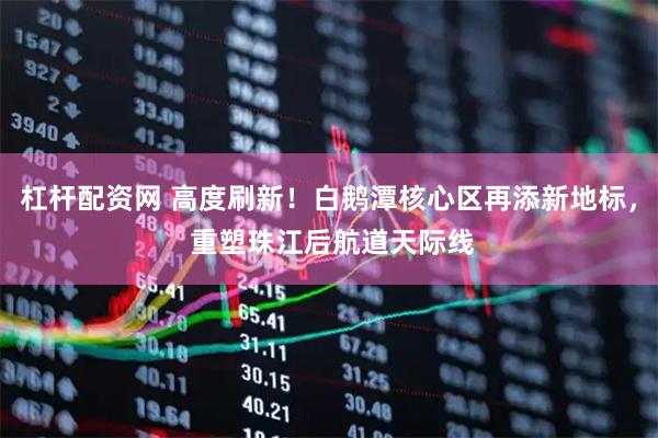 杠杆配资网 高度刷新！白鹅潭核心区再添新地标， 重塑珠江后航道天际线