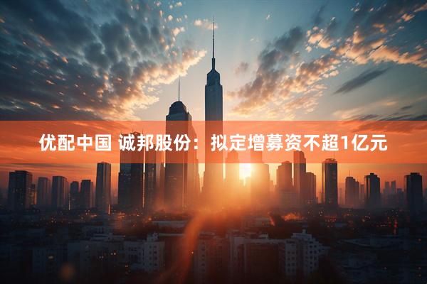 优配中国 诚邦股份：拟定增募资不超1亿元