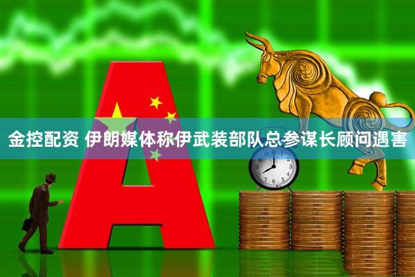 金控配资 伊朗媒体称伊武装部队总参谋长顾问遇害