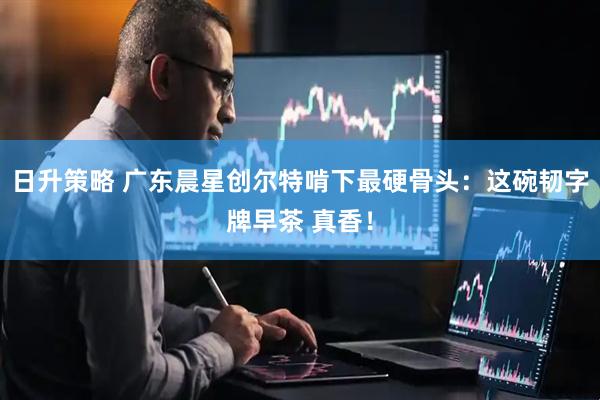日升策略 广东晨星创尔特啃下最硬骨头:这碗韧字牌早茶 真香!