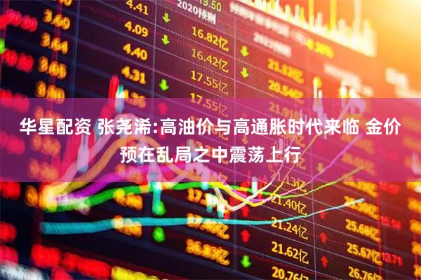华星配资 张尧浠:高油价与高通胀时代来临 金价预在乱局之中震荡上行