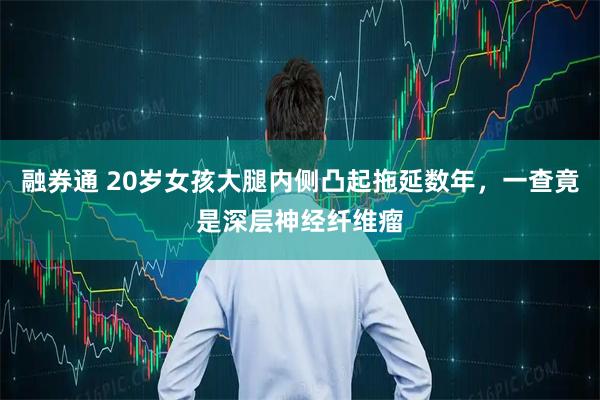 融券通 20岁女孩大腿内侧凸起拖延数年，一查竟是深层神经纤维瘤