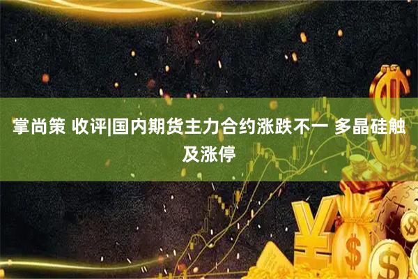 掌尚策 收评|国内期货主力合约涨跌不一 多晶硅触及涨停