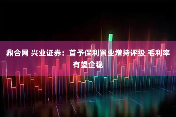 鼎合网 兴业证券：首予保利置业增持评级 毛利率有望企稳