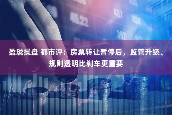 盈珑操盘 都市评：房票转让暂停后，监管升级、规则透明比刹车更重要