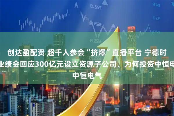 创达盈配资 超千人参会“挤爆”直播平台 宁德时代业绩会回应300亿元设立资源子公司、为何投资中恒电气