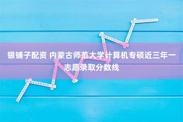 银铺子配资 内蒙古师范大学计算机专硕近三年一志愿录取分数线