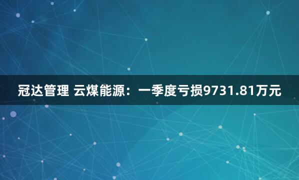 冠达管理 云煤能源：一季度亏损9731.81万元