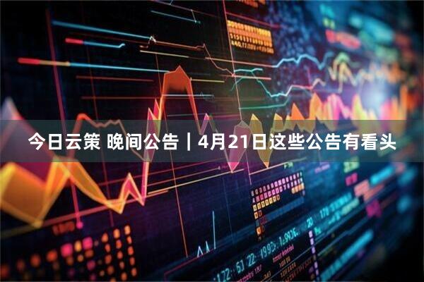 今日云策 晚间公告｜4月21日这些公告有看头