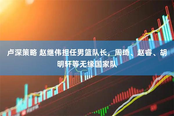 卢深策略 赵继伟担任男篮队长，周琦、赵睿、胡明轩等无缘国家队