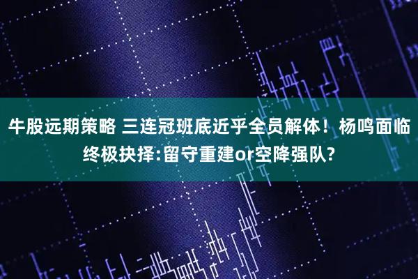 牛股远期策略 三连冠班底近乎全员解体！杨鸣面临终极抉择:留守重建or空降强队?