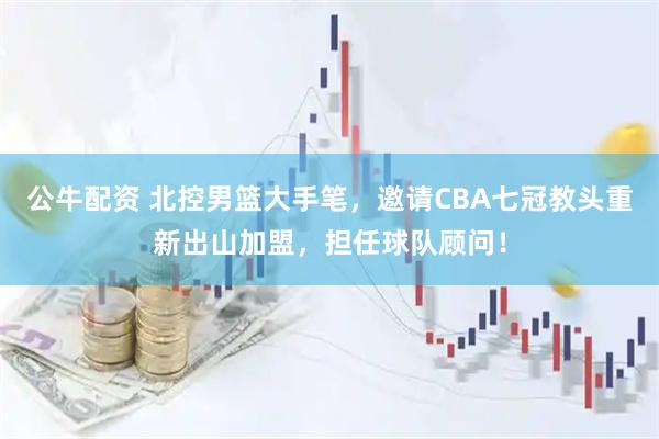 公牛配资 北控男篮大手笔,邀请CBA七冠教头重新出山加盟,担任球队顾问!