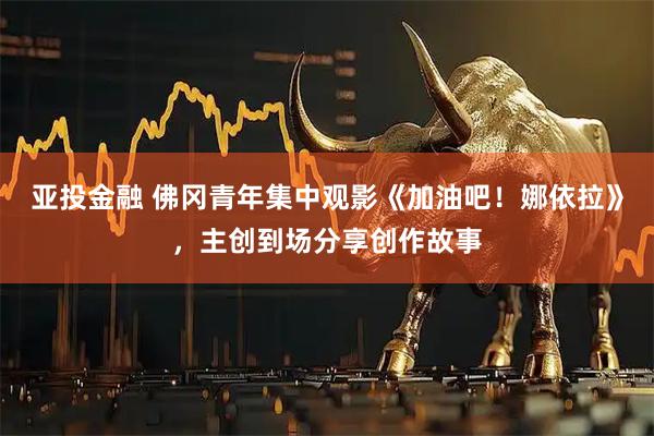 亚投金融 佛冈青年集中观影《加油吧！娜依拉》，主创到场分享创作故事