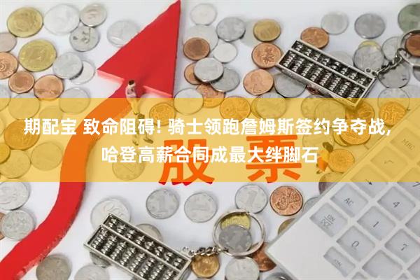 期配宝 致命阻碍! 骑士领跑詹姆斯签约争夺战, 哈登高薪合同成最大绊脚石