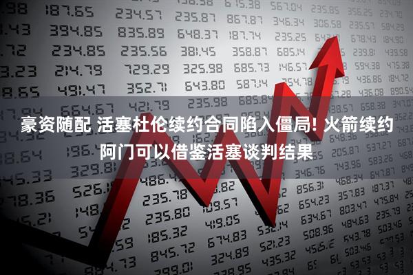 豪资随配 活塞杜伦续约合同陷入僵局! 火箭续约阿门可以借鉴活塞谈判结果