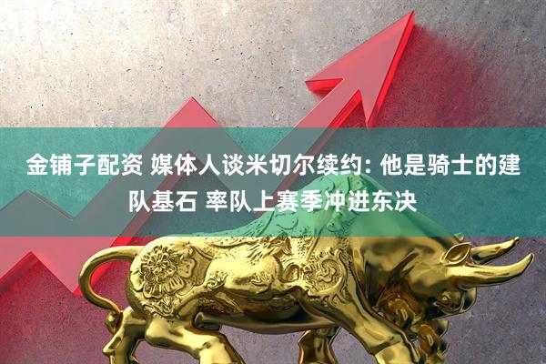 金铺子配资 媒体人谈米切尔续约: 他是骑士的建队基石 率队上赛季冲进东决