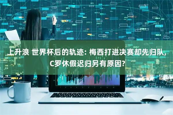 上升浪 世界杯后的轨迹: 梅西打进决赛却先归队, C罗休假迟归另有原因?