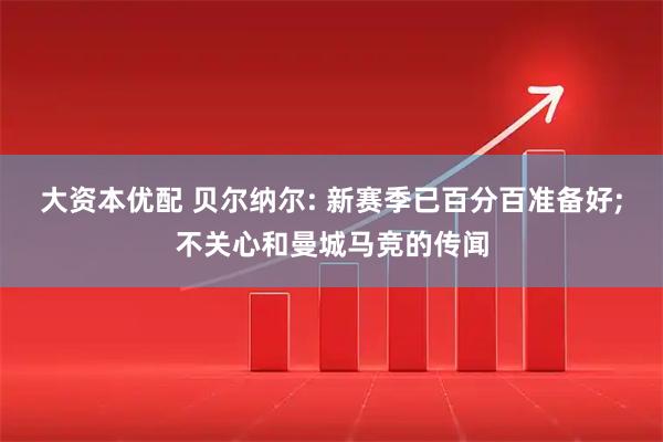 大资本优配 贝尔纳尔: 新赛季已百分百准备好;不关心和曼城马竞的传闻