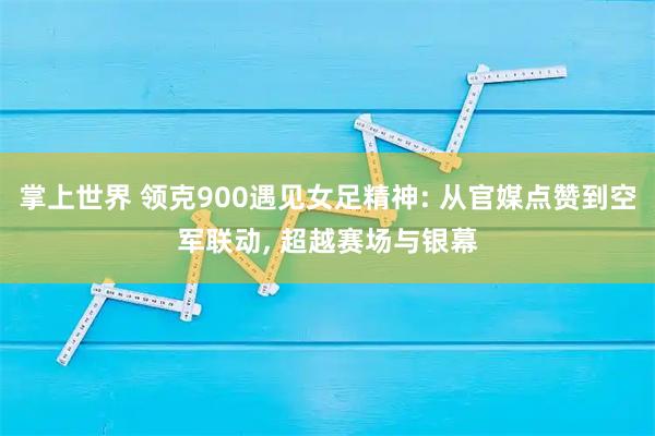 掌上世界 领克900遇见女足精神: 从官媒点赞到空军联动, 超越赛场与银幕