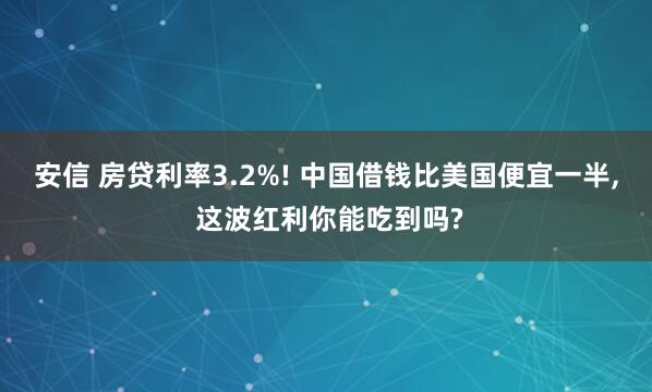 安信 房贷利率3.2%! 中国借钱比美国便宜一半, 这波红利你能吃到吗?