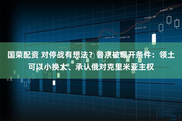 国荣配资 对停战有想法？普京被曝开条件：领土可以小换大、承认俄对克里米亚主权