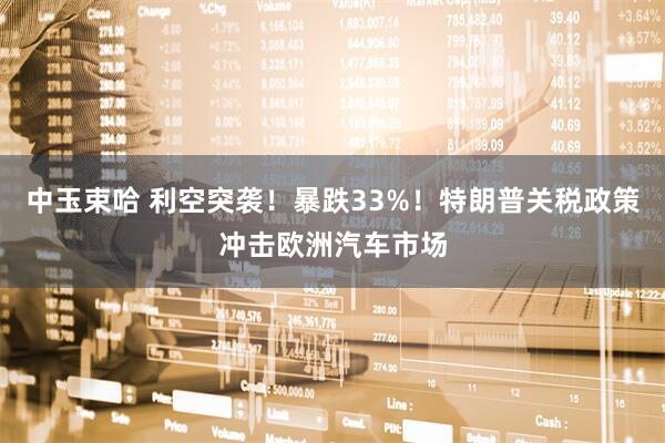 中玉束哈 利空突袭!暴跌33%!特朗普关税政策冲击欧洲汽车市场