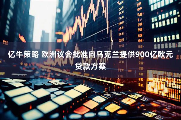 亿牛策略 欧洲议会批准向乌克兰提供900亿欧元贷款方案