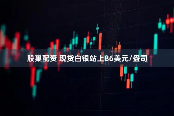 股巢配资 现货白银站上86美元/盎司