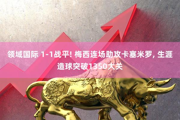 领域国际 1‑1战平! 梅西连场助攻卡塞米罗, 生涯造球突破1350大关