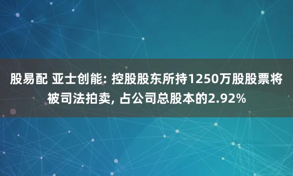 股易配 亚士创能: 控股股东所持1250万股股票将被司法拍卖, 占公司总股本的2.92%