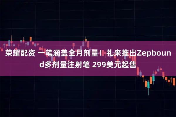 荣耀配资 一笔涵盖全月剂量！礼来推出Zepbound多剂量注射笔 299美元起售