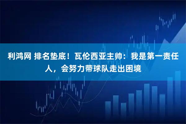 利鸿网 排名垫底！瓦伦西亚主帅：我是第一责任人，会努力带球队走出困境