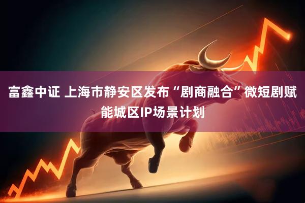 富鑫中证 上海市静安区发布“剧商融合”微短剧赋能城区IP场景计划