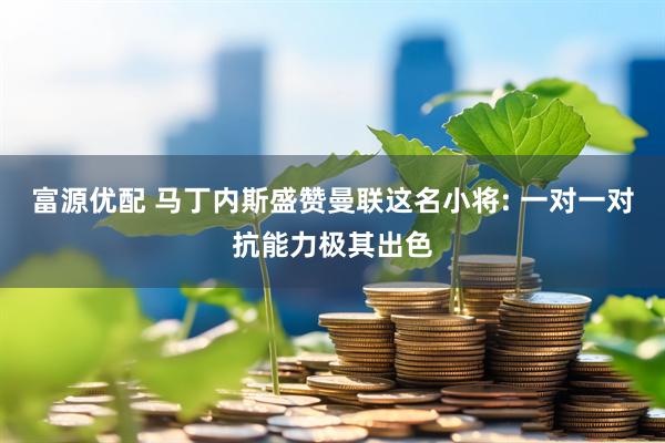 富源优配 马丁内斯盛赞曼联这名小将: 一对一对抗能力极其出色