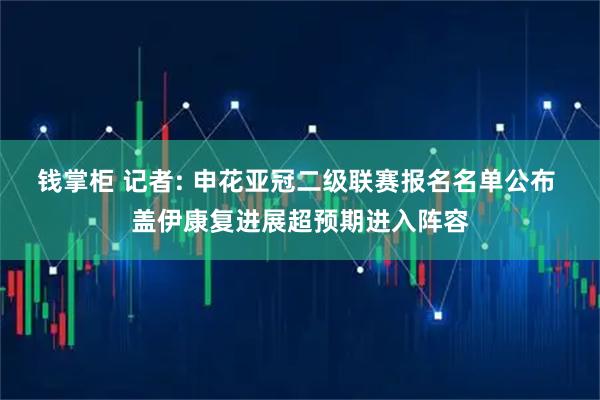 钱掌柜 记者: 申花亚冠二级联赛报名名单公布 盖伊康复进展超预期进入阵容