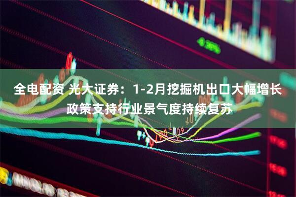 全电配资 光大证券：1-2月挖掘机出口大幅增长 政策支持行业景气度持续复苏