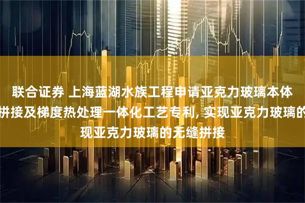 联合证券 上海蓝湖水族工程申请亚克力玻璃本体聚合无缝拼接及梯度热处理一体化工艺专利, 实现亚克力玻璃的无缝拼接