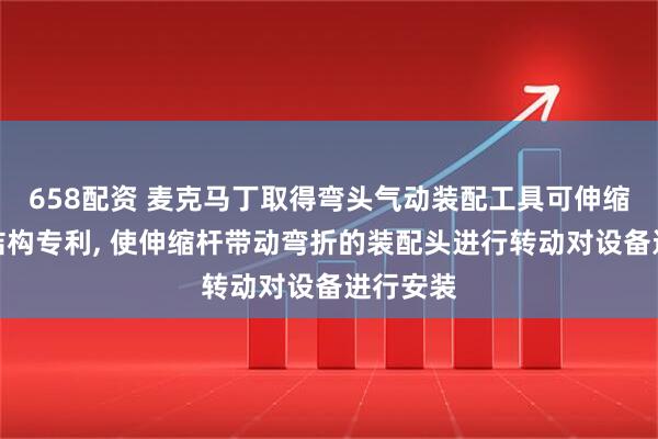 658配资 麦克马丁取得弯头气动装配工具可伸缩延长杆结构专利, 使伸缩杆带动弯折的装配头进行转动对设备进行安装